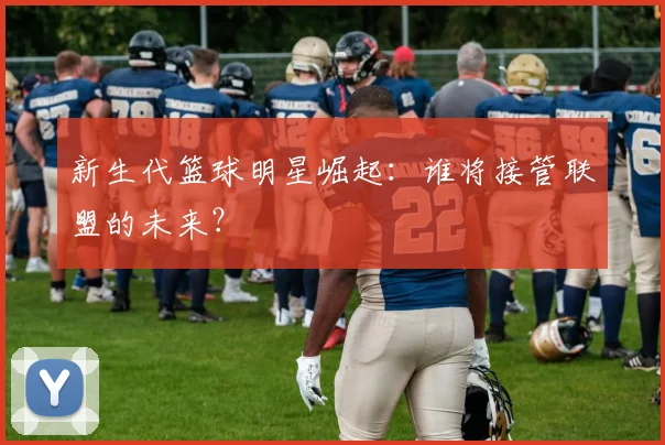 新生代篮球明星崛起:谁将接管联盟的未来?