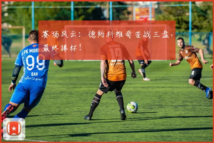 赛场风云：德约科维奇苦战三盘，最终捧杯！