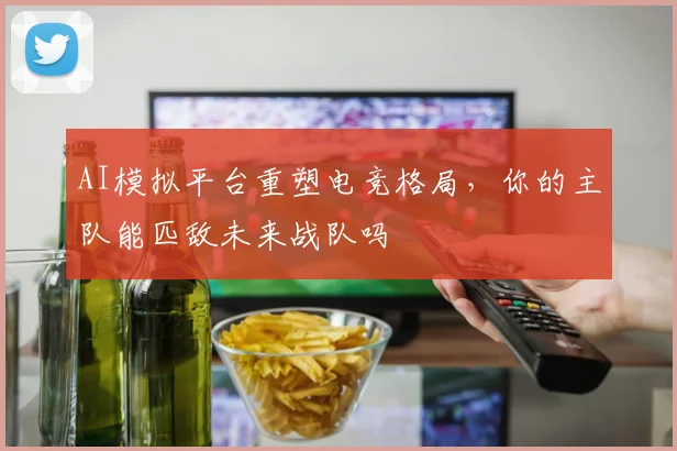 AI模拟平台重塑电竞格局，你的主队能匹敌未来战队吗