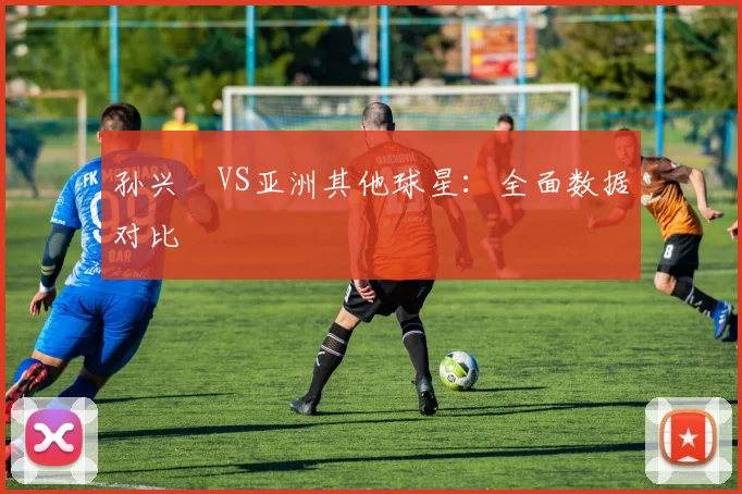 孙兴慜VS亚洲其他球星:全面数据对比