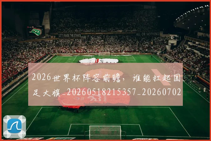 2026世界杯阵容前瞻,谁能扛起国足大旗_20260518215357_20260702033845