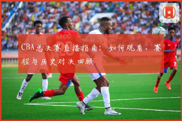 CBA总决赛直播指南：如何观看、赛程与历史对决回顾