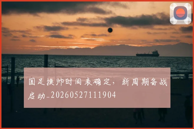国足换帅时间表确定,新周期备战启动_20260527111904