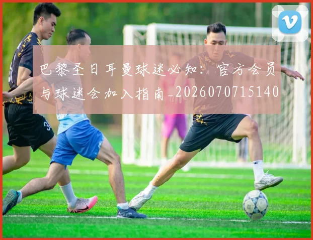 巴黎圣日耳曼球迷必知：官方会员与球迷会加入指南_20260707151403