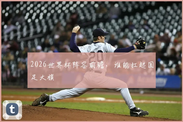 2026世界杯阵容前瞻，谁能扛起国足大旗