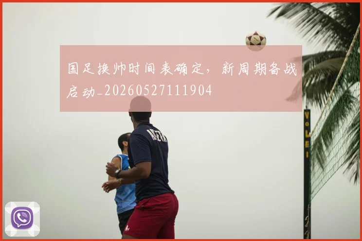 国足换帅时间表确定，新周期备战启动_20260527111904