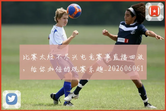 比赛太短不尽兴电竞赛事直播回放,给你加倍的观赛乐趣_20260606145839