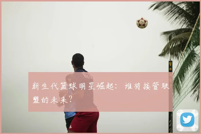 新生代篮球明星崛起：谁将接管联盟的未来？