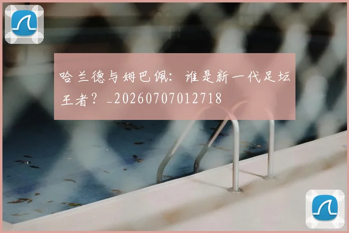 哈兰德与姆巴佩:谁是新一代足坛王者?_20260707012718