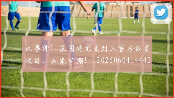 大事件！某国将电竞列入官方体育项目，未来可期！_20260604144432_20260707021147