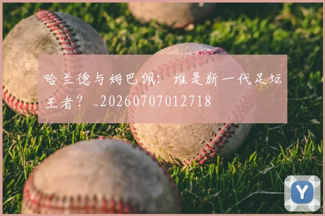 哈兰德与姆巴佩:谁是新一代足坛王者?_20260707012718