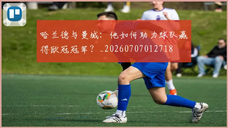 哈兰德与曼城:他如何助力球队赢得欧冠冠军?_20260707012718