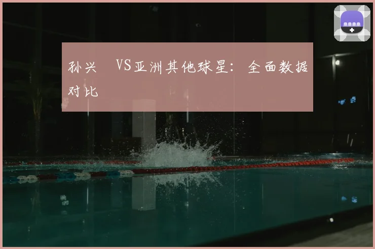孙兴慜VS亚洲其他球星:全面数据对比