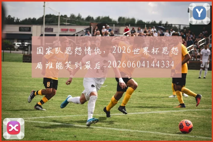国家队恩怨情仇，2026世界杯恩怨局谁能笑到最后_20260604144334